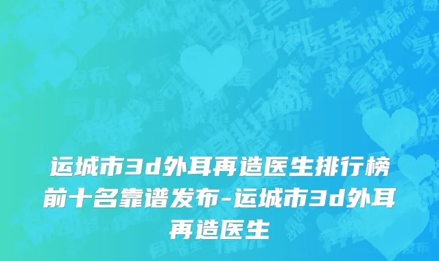 运城市3d外耳再造医生排行榜前十名靠谱发布-运城市3d外耳再造医生