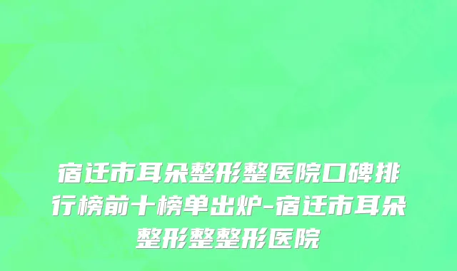 宿迁市耳朵整形整医院口碑排行榜前十榜单出炉-宿迁市耳朵整形整整形医院