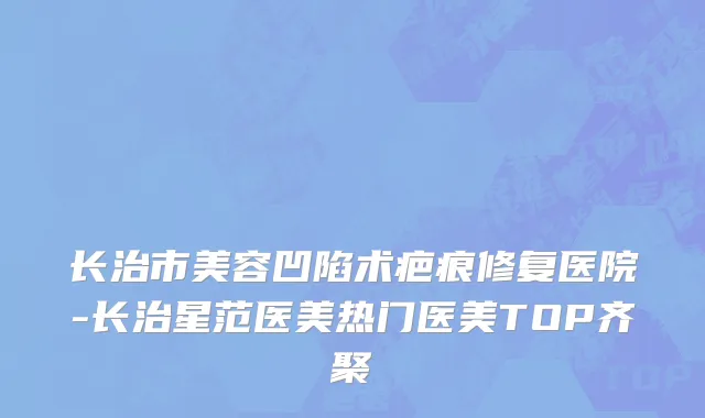 长治市美容凹陷术疤痕修复医院-长治星范医美热门医美TOP齐聚