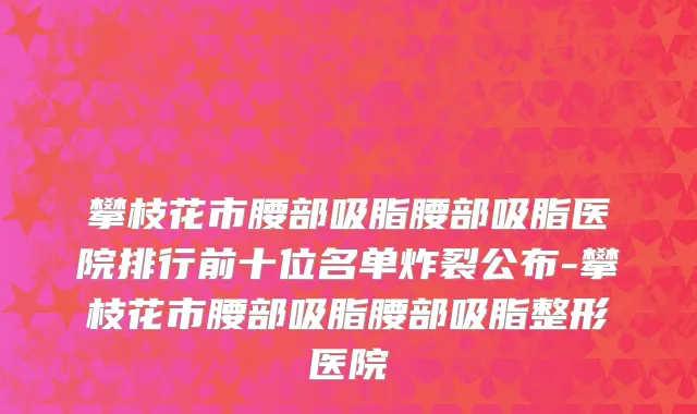 攀枝花市腰部吸脂腰部吸脂医院排行前十位名单炸裂公布-攀枝花市腰部吸脂腰部吸脂整形医院