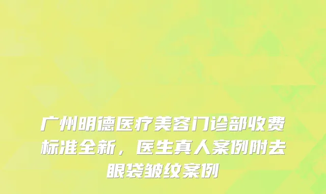 广州明德医疗美容门诊部收费标准全新，医生真人案例附去眼袋皱纹案例