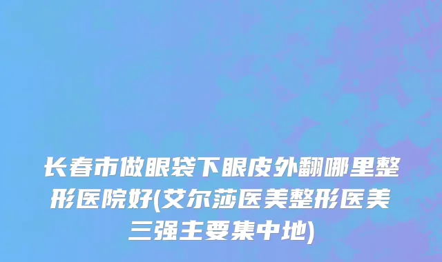 长春市做眼袋下眼皮外翻哪里整形医院好(艾尔莎医美整形医美三强主要集中地)