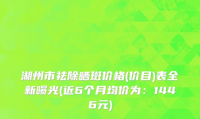 湖州市祛除晒斑价格(价目)表全新曝光(近6个月均价为：1446元)