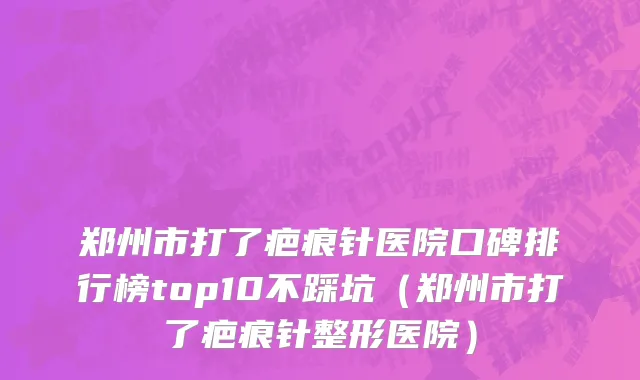 郑州市打了疤痕针医院口碑排行榜top10不踩坑（郑州市打了疤痕针整形医院）