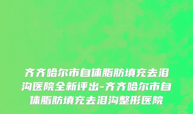 齐齐哈尔市自体脂肪填充去泪沟医院全新评出-齐齐哈尔市自体脂肪填充去泪沟整形医院