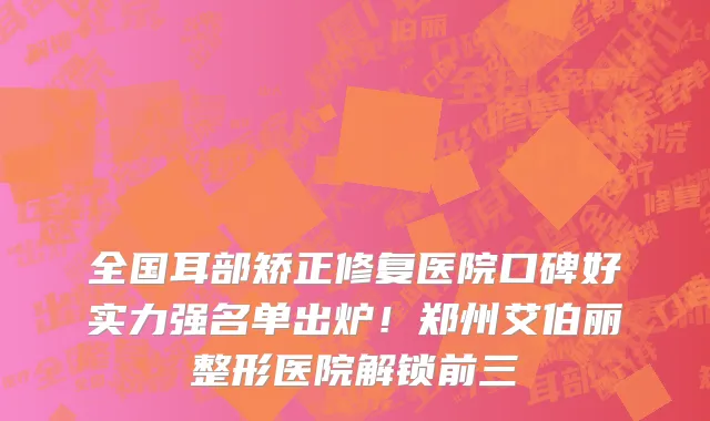全国耳部矫正修复医院口碑好实力强名单出炉！郑州艾伯丽整形医院解锁前三