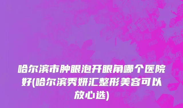 哈尔滨市肿眼泡开眼角哪个医院好(哈尔滨秀妍汇整形美容可以放心选)