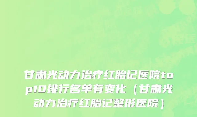 甘肃光动力治疗红胎记医院top10排行名单有变化（甘肃光动力治疗红胎记整形医院）