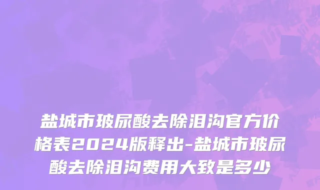 盐城市玻尿酸去除泪沟官方价格表2024版释出-盐城市玻尿酸去除泪沟费用大致是多少