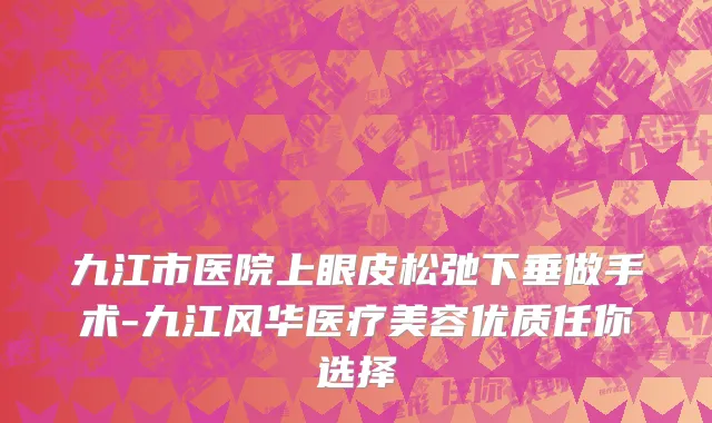 九江市医院上眼皮松弛下垂做手术-九江风华医疗美容优质任你选择