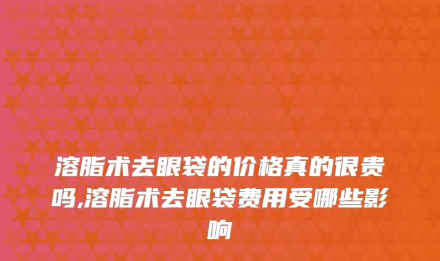 溶脂术去眼袋的价格真的很贵吗,溶脂术去眼袋费用受哪些影响