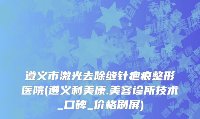 遵义市激光去除缝针疤痕整形医院(遵义利美康.美容诊所技术_口碑_价格刷屏)