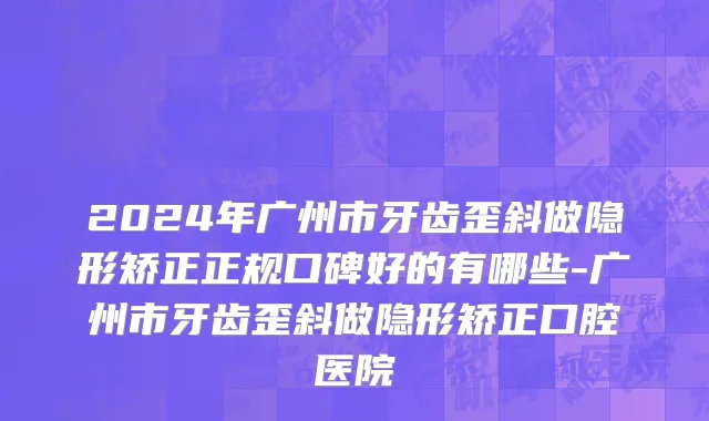 2024年广州市牙齿歪斜做隐形矫正正规口碑好的有哪些-广州市牙齿歪斜做隐形矫正口腔医院