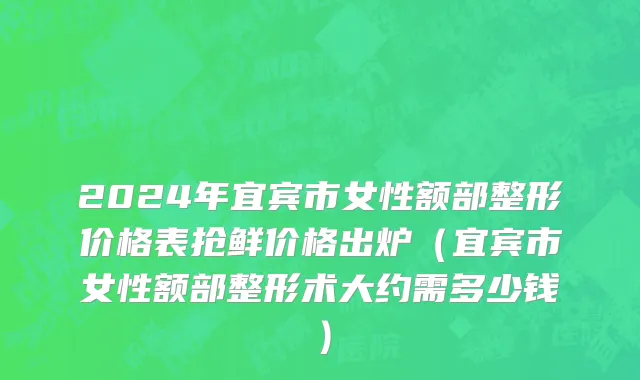 2024年宜宾市女性额部整形价格表抢鲜价格出炉（宜宾市女性额部整形术大约需多少钱）
