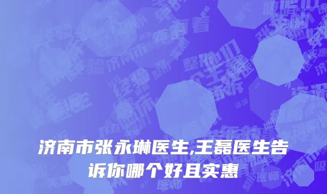 济南市张永琳医生,王磊医生告诉你哪个好且实惠