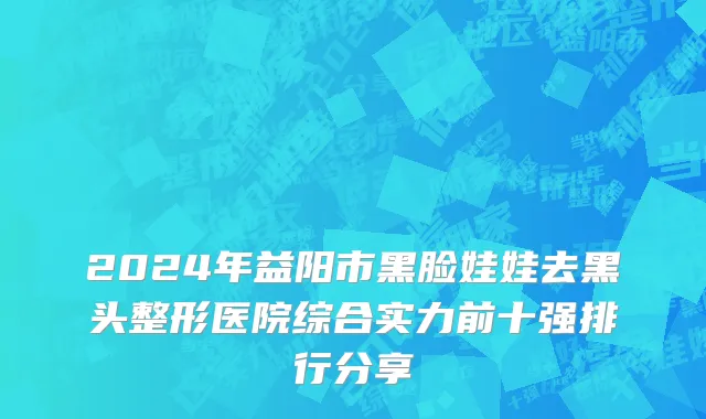 2024年益阳市黑脸娃娃去黑头整形医院综合实力前十强排行分享