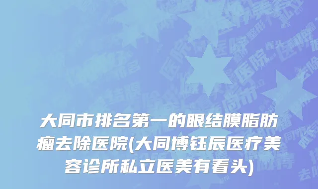 大同市排名第一的眼结膜脂肪瘤去除医院(大同博钰辰医疗美容诊所私立医美有看头)