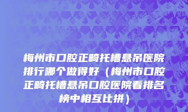 梅州市口腔正畸托槽悬吊医院排行哪个做得好（梅州市口腔正畸托槽悬吊口腔医院看排名榜中相互比拼）