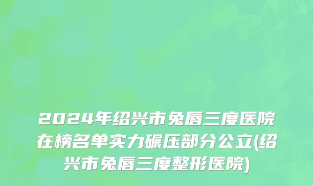 2024年绍兴市兔唇三度医院在榜名单实力碾压部分公立(绍兴市兔唇三度整形医院)