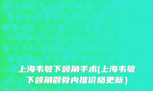 上海韦敏下颌角手术(上海韦敏下颌角颧骨内推价格更新）