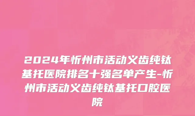 2024年忻州市活动义齿纯钛基托医院排名十强名单产生-忻州市活动义齿纯钛基托口腔医院