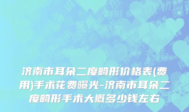 济南市耳朵二度畸形价格表(费用)手术花费曝光-济南市耳朵二度畸形手术大概多少钱左右