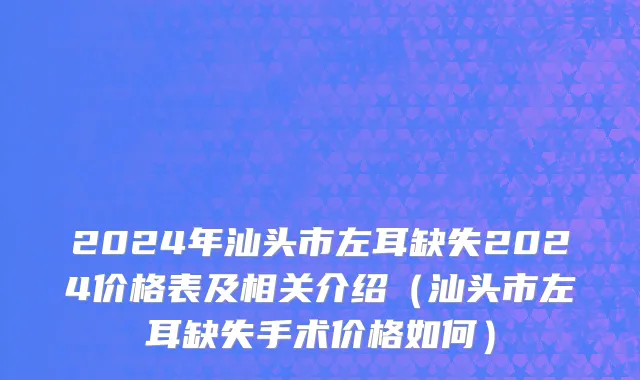 2024年汕头市左耳缺失2024价格表及相关介绍（汕头市左耳缺失手术价格如何）