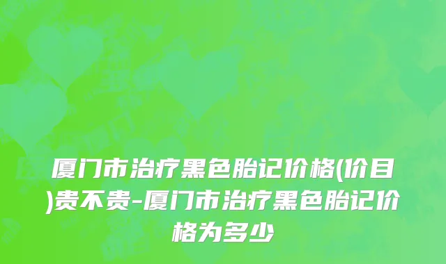厦门市治疗黑色胎记价格(价目)贵不贵-厦门市治疗黑色胎记价格为多少