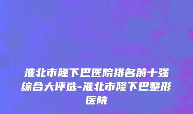 淮北市隆下巴医院排名前十强综合大评选-淮北市隆下巴整形医院