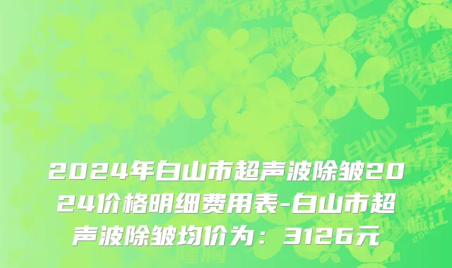 2024年白山市超声波除皱2024价格明细费用表-白山市超声波除皱均价为：3126元