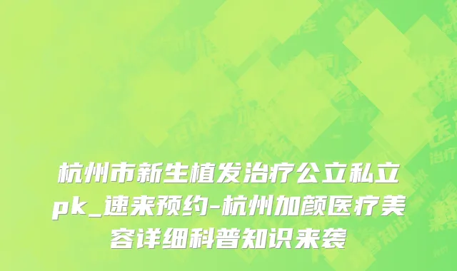 杭州市新生植发治疗公立私立pk_速来预约-杭州加颜医疗美容详细科普知识来袭