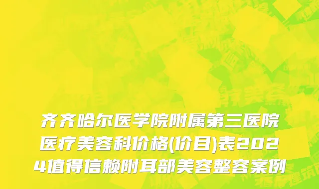 齐齐哈尔医学院附属第三医院医疗美容科价格(价目)表2024值得信赖附耳部美容整容案例