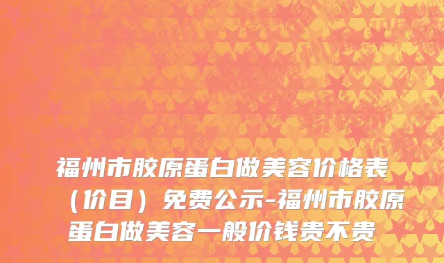 福州市胶原蛋白做美容价格表（价目）免费公示-福州市胶原蛋白做美容一般价钱贵不贵