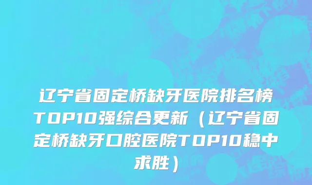 辽宁省固定桥缺牙医院排名榜TOP10强综合更新（辽宁省固定桥缺牙口腔医院TOP10稳中求胜）