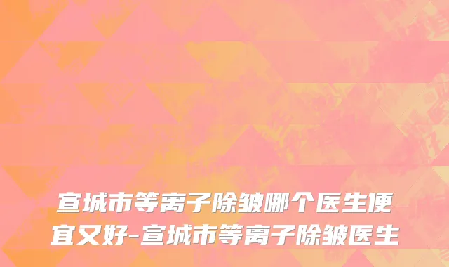宣城市等离子除皱哪个医生便宜又好-宣城市等离子除皱医生