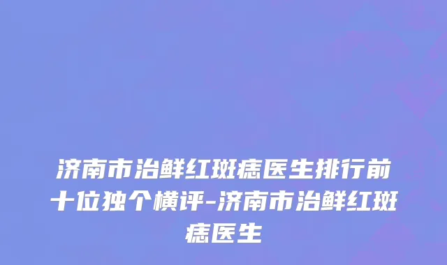 济南市治鲜红斑痣医生排行前十位独个横评-济南市治鲜红斑痣医生
