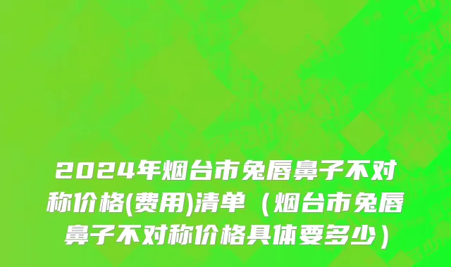 2024年烟台市兔唇鼻子不对称价格(费用)清单（烟台市兔唇鼻子不对称价格具体要多少）