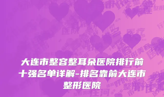 大连市整容整耳朵医院排行前十强名单详解-排名靠前大连市整形医院
