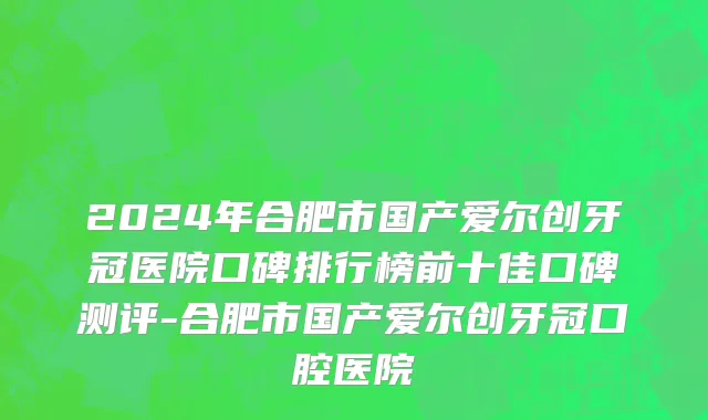 2024年合肥市国产爱尔创牙冠医院口碑排行榜前十佳口碑测评-合肥市国产爱尔创牙冠口腔医院