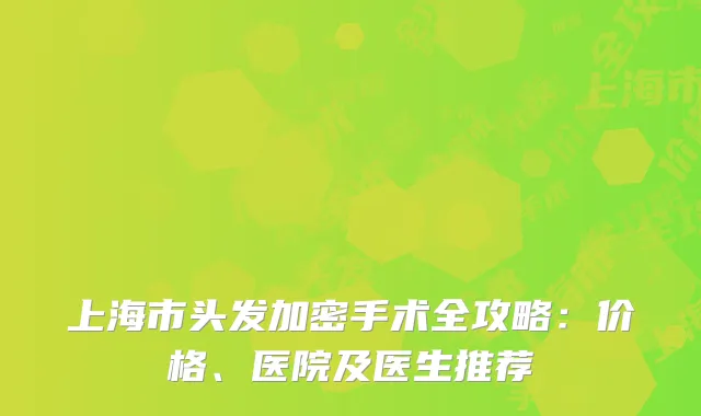 上海市头发加密手术全攻略：价格、医院及医生推荐