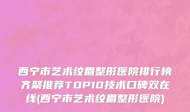 西宁市艺术纹眉整形医院排行榜齐聚推荐TOP10技术口碑双在线(西宁市艺术纹眉整形医院)