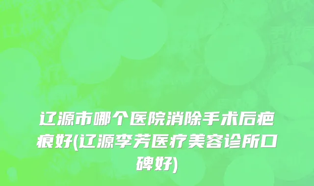 辽源市哪个医院消除手术后疤痕好(辽源李芳医疗美容诊所口碑好)