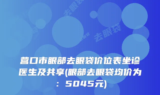 营口市眼部去眼袋价位表坐诊医生及共享(眼部去眼袋均价为：5045元)