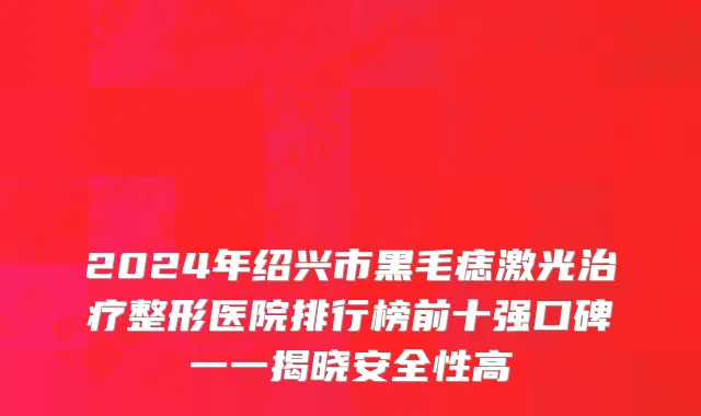 2024年绍兴市黑毛痣激光治疗整形医院排行榜前十强口碑一一揭晓安全性高