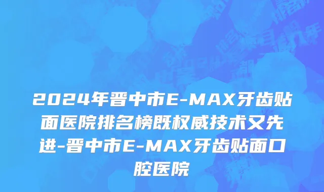 2024年晋中市E-MAX牙齿贴面医院排名榜既权威技术又先进-晋中市E-MAX牙齿贴面口腔医院