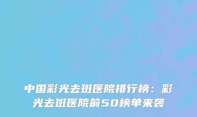 中国彩光去斑医院排行榜：彩光去斑医院前50榜单来袭