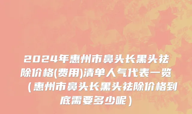 2024年惠州市鼻头长黑头祛除价格(费用)清单人气代表一览（惠州市鼻头长黑头祛除价格到底需要多少呢）