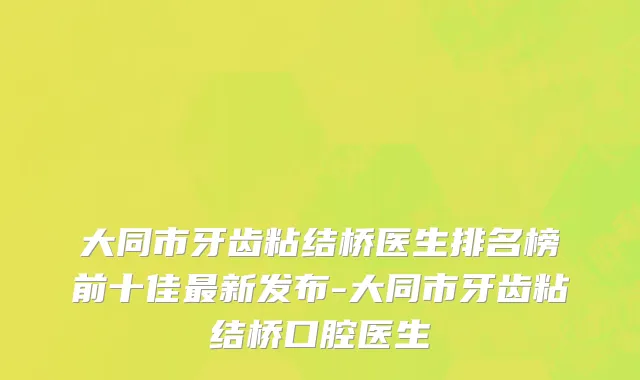 大同市牙齿粘结桥医生排名榜前十佳最新发布-大同市牙齿粘结桥口腔医生