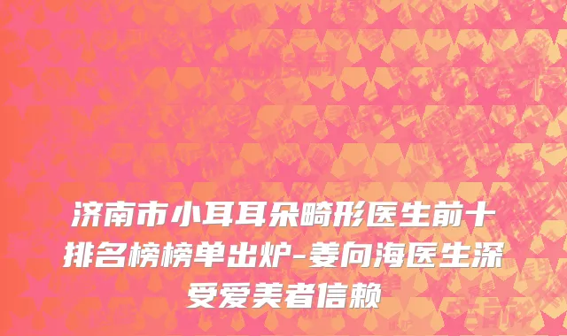 济南市小耳耳朵畸形医生前十排名榜榜单出炉-姜向海医生深受爱美者信赖