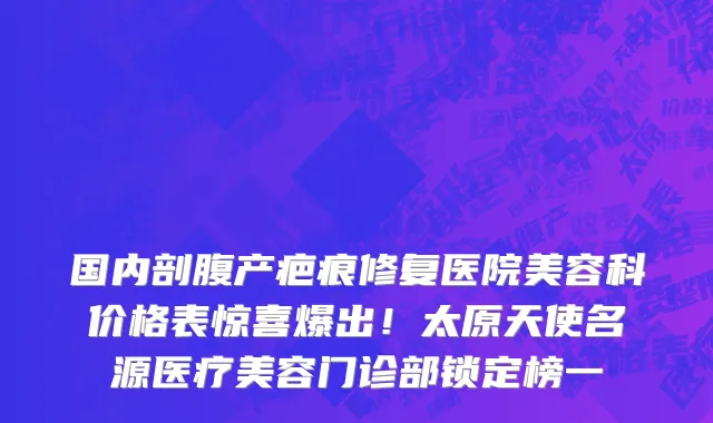 国内剖腹产疤痕修复医院美容科价格表惊喜爆出!太原天使名源医疗美容门诊部锁定榜一